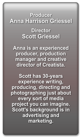 Producer   Anna Harrison Griessel  Director  Scott Griessel  Anna is an experienced producer, production manager and creative director of Creatista.  Scott has 30-years experience writing, producing, directing and photographing just about every sort of media project you can imagine. Scott's background is in advertising and marketing.